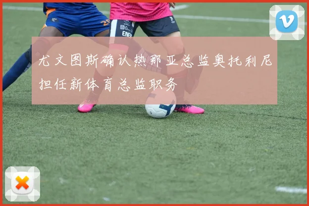 尤文图斯确认热那亚总监奥托利尼担任新体育总监职务