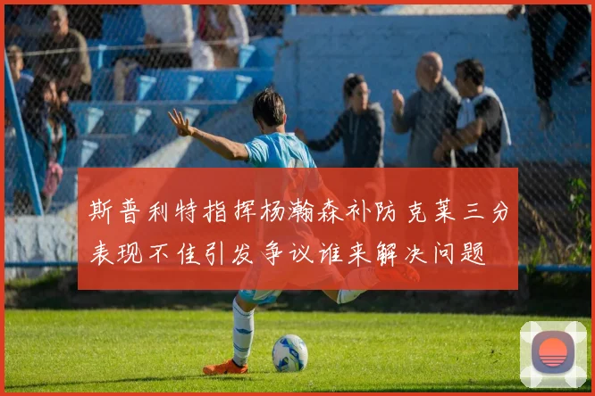 斯普利特指挥杨瀚森补防克莱三分表现不佳引发争议谁来解决问题