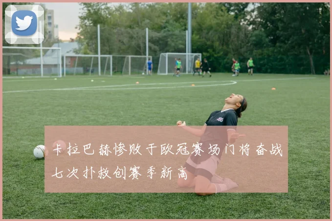 卡拉巴赫惨败于欧冠赛场门将奋战七次扑救创赛季新高