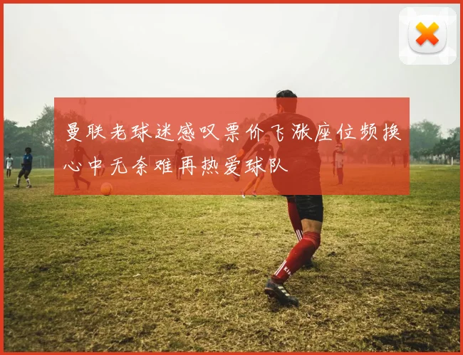 曼联老球迷感叹票价飞涨座位频换心中无奈难再热爱球队