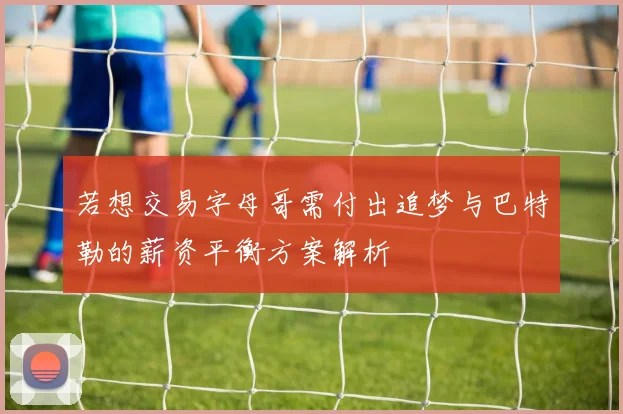 若想交易字母哥需付出追梦与巴特勒的薪资平衡方案解析