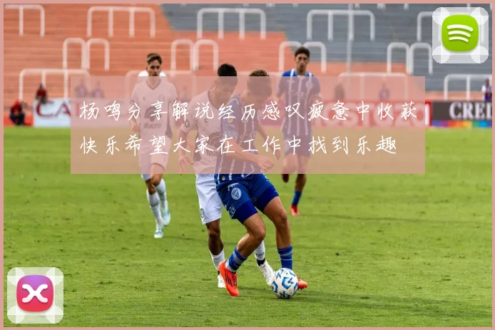 杨鸣分享解说经历感叹疲惫中收获快乐希望大家在工作中找到乐趣