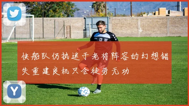 快船队仍执迷于老将阵容的幻想错失重建良机只会徒劳无功