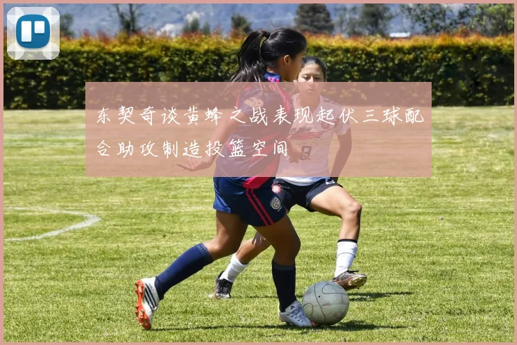 东契奇谈黄蜂之战表现起伏三球配合助攻制造投篮空间