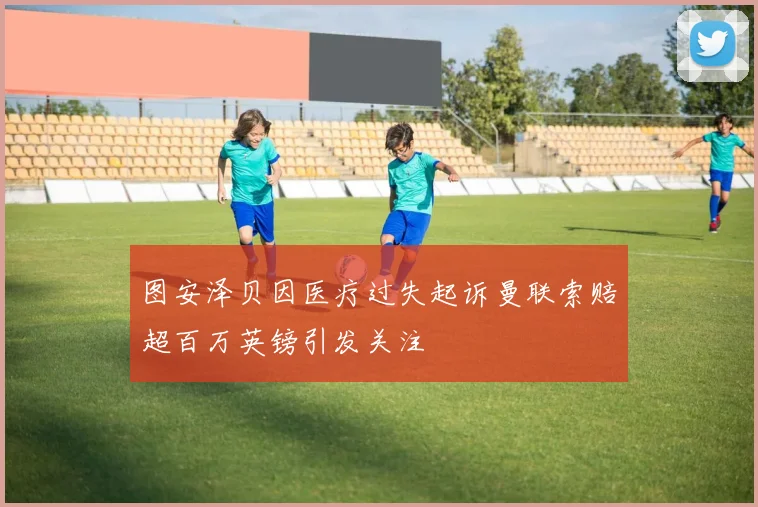 图安泽贝因医疗过失起诉曼联索赔超百万英镑引发关注