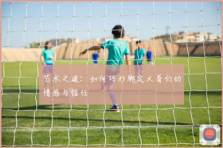 艺术之道：如何巧妙绑定大哥们的情感与信任