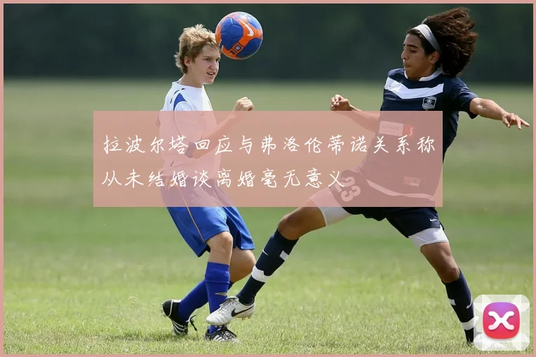 拉波尔塔回应与弗洛伦蒂诺关系称从未结婚谈离婚毫无意义