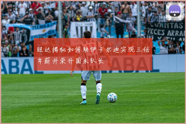 旺达揭秘如何助伊卡尔迪实现三倍年薪并荣升国米队长