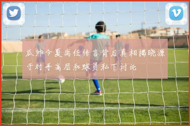 瓜帅今夏离任传言背后真相揭晓源于对手高层和球员私下讨论