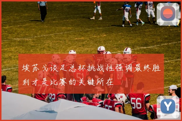 埃苏戈谈足总杯挑战性强调最终胜利才是比赛的关键所在