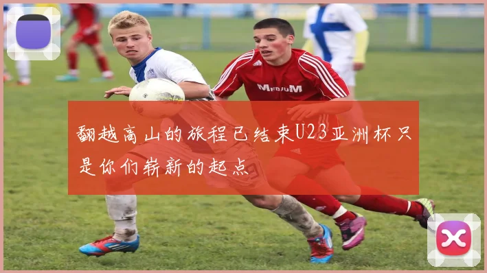 翻越高山的旅程已结束U23亚洲杯只是你们崭新的起点