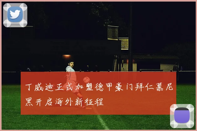 丁威迪正式加盟德甲豪门拜仁慕尼黑开启海外新征程