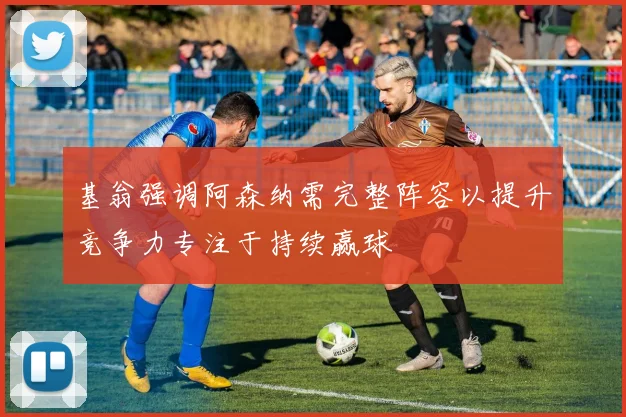 基翁强调阿森纳需完整阵容以提升竞争力专注于持续赢球