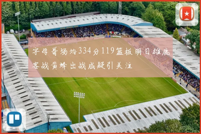 字母哥场均334分119篮板明日雄鹿客战黄蜂出战成疑引关注
