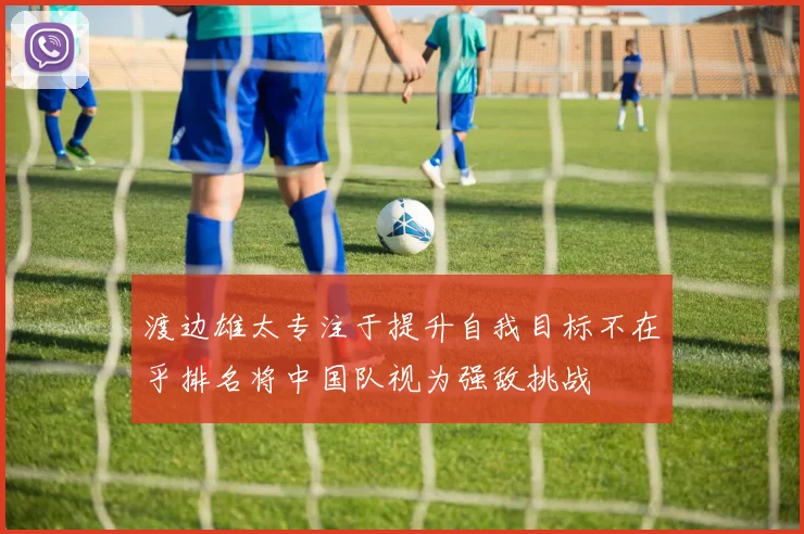 渡边雄太专注于提升自我目标不在乎排名将中国队视为强敌挑战