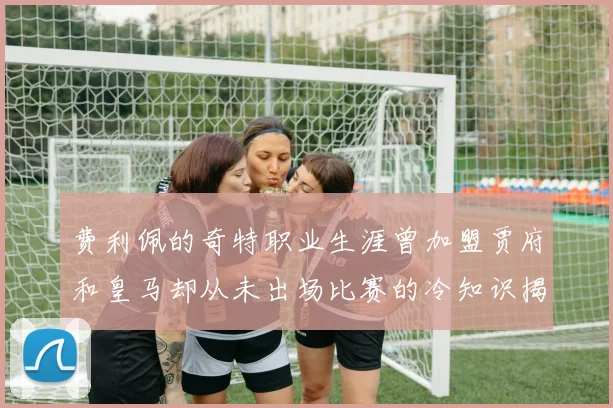 费利佩的奇特职业生涯曾加盟贾府和皇马却从未出场比赛的冷知识揭秘