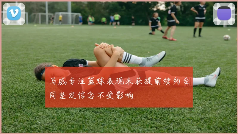 马威专注篮球表现未获提前续约合同坚定信念不受影响