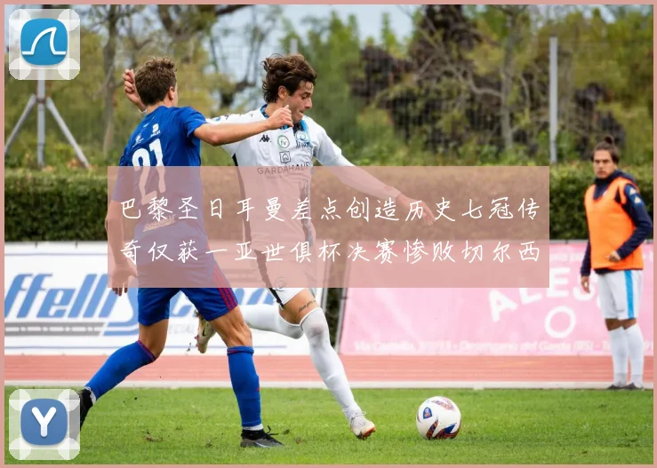 巴黎圣日耳曼差点创造历史七冠传奇仅获一亚世俱杯决赛惨败切尔西