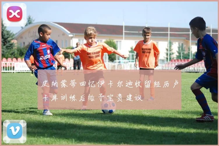 皮纳蒙蒂回忆伊卡尔迪收留经历卢卡库训练后给予宝贵建议