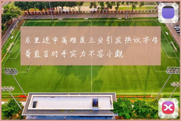 东里连中高难度三分引发热议字母哥直言对手实力不容小觑