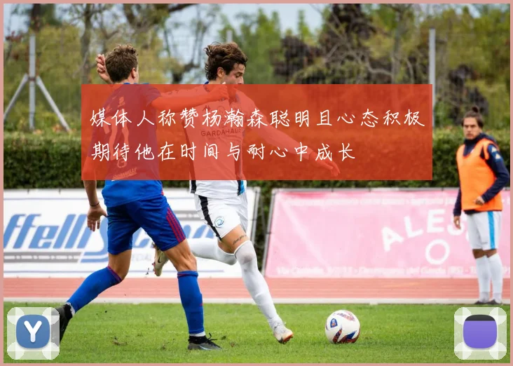 媒体人称赞杨瀚森聪明且心态积极期待他在时间与耐心中成长