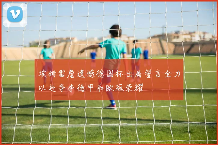 埃姆雷詹遗憾德国杯出局誓言全力以赴争夺德甲和欧冠荣耀