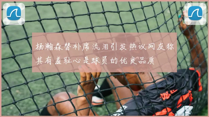 杨瀚森替补席流泪引发热议网友称其有羞耻心是球员的优良品质