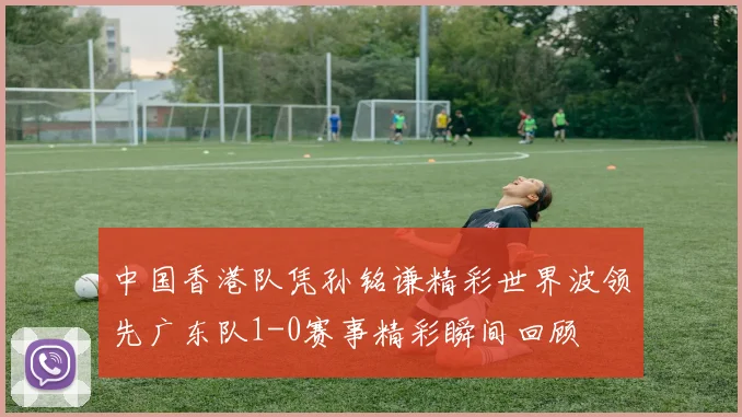 中国香港队凭孙铭谦精彩世界波领先广东队1-0赛事精彩瞬间回顾
