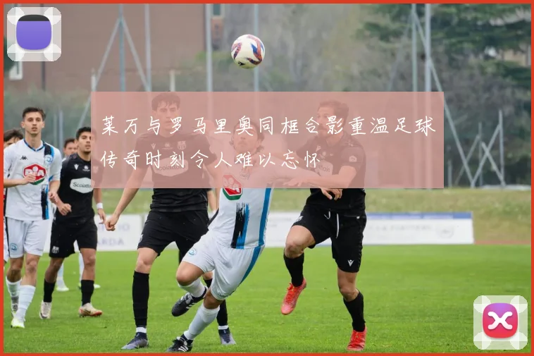 莱万与罗马里奥同框合影重温足球传奇时刻令人难以忘怀