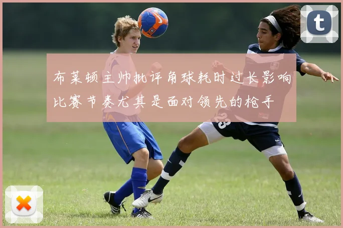 布莱顿主帅批评角球耗时过长影响比赛节奏尤其是面对领先的枪手