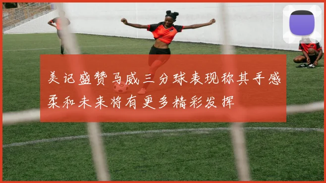 美记盛赞马威三分球表现称其手感柔和未来将有更多精彩发挥