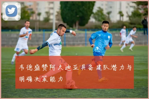 韦德盛赞阿夫迪亚具备建队潜力与明确决策能力