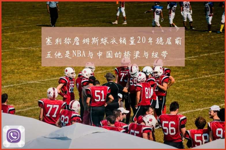 塞利称詹姆斯球衣销量20年稳居前五他是NBA与中国的桥梁与纽带
