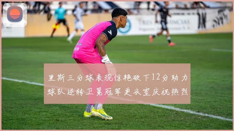 里斯三分球表现惊艳砍下12分助力球队逆转卫冕冠军更衣室庆祝热烈