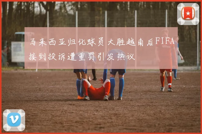 马来西亚归化球员大胜越南后FIFA接到投诉遭重罚引发热议