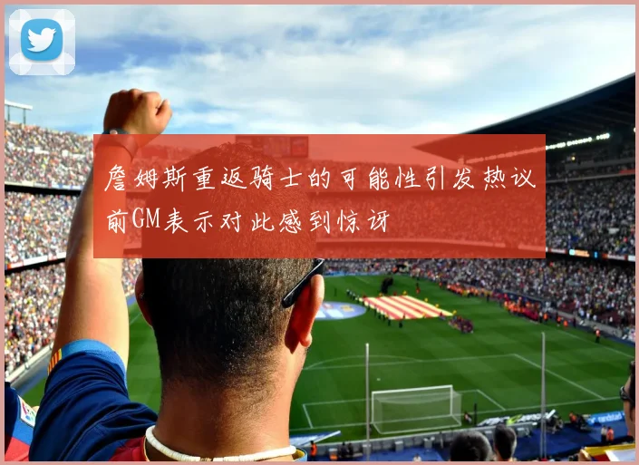 詹姆斯重返骑士的可能性引发热议前GM表示对此感到惊讶