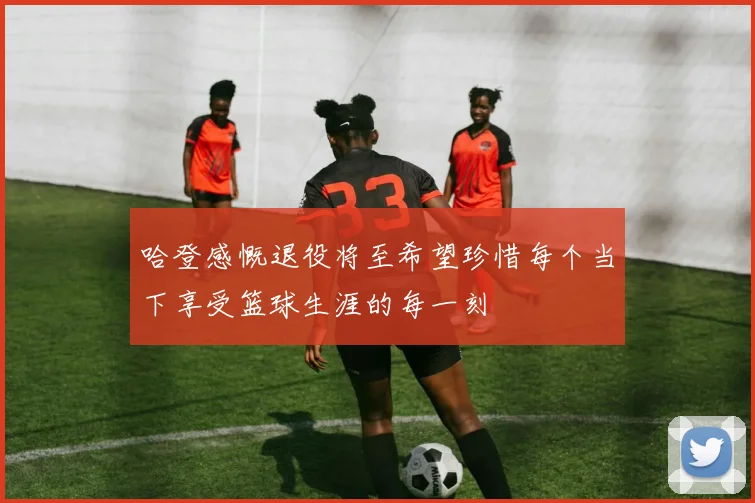 哈登感慨退役将至希望珍惜每个当下享受篮球生涯的每一刻