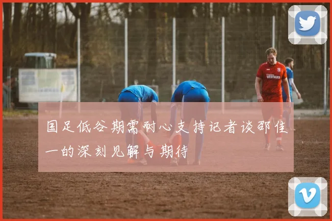 国足低谷期需耐心支持记者谈邵佳一的深刻见解与期待